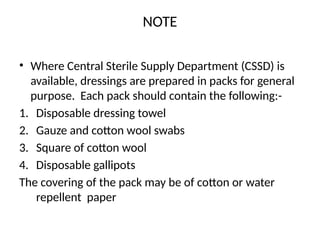 NOTE
• Where Central Sterile Supply Department (CSSD) is
available, dressings are prepared in packs for general
purpose. Each pack should contain the following:-
1. Disposable dressing towel
2. Gauze and cotton wool swabs
3. Square of cotton wool
4. Disposable gallipots
The covering of the pack may be of cotton or water
repellent paper
 