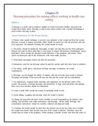 Chapter-22
Dressing procedure for nursing officer working in health care
setting
Definition
A dressing is a sterile pad or compress applied to wound to promote healing and protect the
wound from further harm. Dressing is used to have direct contact with a wound but bandage is
used to hold a dressing in place.
General Instructions For The Wound Dressing
1. Practice strict aseptic technique to prevent cross infection to the wound and from the wound.
Dressing a wound is surgical procedure which should be carried out with the precision and care
of an operation. All materials touching the wound should be sterile.
2. All articles should be disinfected thoroughly to make sure that they are free from pathogens.
Special care must be taken when there is any reason to suspect the presence of pathogenic spores
particularly those causing the dreaded wound infections of gas gangrene and tetanus. These
spores are destroyed only be the sterilization with steam under pressure.
3. Wash hands thoroughly before and after the procedure.
4. Instruments used for one dressing cannot be used for another until they have been re-sterilized.
5. Use masks, sterile gloves and gowns for large dressings to minimize the wound
contamination.
6. Dressings are not changed for atleast 15 minutes after the room has been swept or cleaned.
Sweeping and dusting of the room will raise the dust and the wound will be contaminated.
7. Use individually wrapped sterile dressings and equipments for the greatest safety of the
wound. The practice of storing dressings and instruments in large trays and drums and opening
them every now and then should be condemned.
8. Create a sterile field around the wound by spreading sterile towels.
9. Avoid talking, coughing and sneezing when the wound is opened.
10. During the procedure the nurse works carefully to avoid contaminating the patient’s skin,
clothing and bed linen with soiled instruments and dressings. All the soiled dressings and
contaminated instruments should be carefully collected and disposed safely.
11. Cleaning the wound should be done from the cleanest area to the less clean area. Consider
the wound area cleaner than the skin area even if the wound is infected. Therefore clean the
wound from its centre to the periphery. When cleaning a circular wound, start from the centre of
 