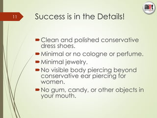 Success is in the Details! 
Clean and polished conservative 
dress shoes. 
Minimal or no cologne or perfume. 
Minimal jewelry. 
No visible body piercing beyond 
conservative ear piercing for 
women. 
No gum, candy, or other objects in 
your mouth. 
11 
 