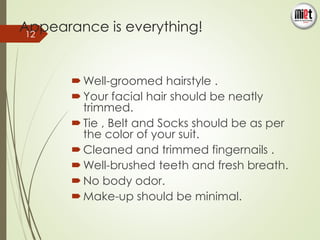 Appearance is everything! 
Well-groomed hairstyle . 
Your facial hair should be neatly 
trimmed. 
 Tie , Belt and Socks should be as per 
the color of your suit. 
 Cleaned and trimmed fingernails . 
Well-brushed teeth and fresh breath. 
 No body odor. 
Make-up should be minimal. 
12 
 