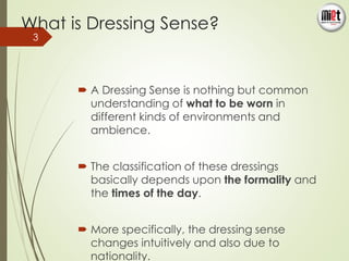 What is Dressing Sense? 
 A Dressing Sense is nothing but common 
understanding of what to be worn in 
different kinds of environments and 
ambience. 
 The classification of these dressings 
basically depends upon the formality and 
the times of the day. 
 More specifically, the dressing sense 
changes intuitively and also due to 
nationality. 
3 
 