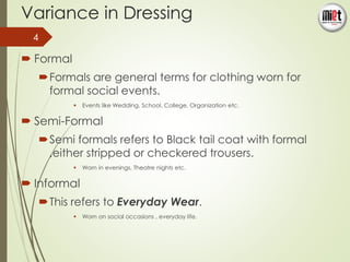 Variance in Dressing 
 Formal 
Formals are general terms for clothing worn for 
formal social events. 
 Events like Wedding, School, College, Organization etc. 
 Semi-Formal 
Semi formals refers to Black tail coat with formal 
,either stripped or checkered trousers. 
 Worn in evenings, Theatre nights etc. 
 Informal 
This refers to Everyday Wear. 
 Worn on social occasions , everyday life. 
4 
 
