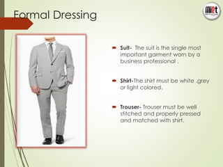 Formal Dressing 
 Suit- The suit is the single most 
important garment worn by a 
business professional . 
 Shirt-The shirt must be white ,grey 
or light colored. 
 Trouser- Trouser must be well 
stitched and properly pressed 
and matched with shirt. 
 