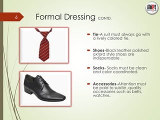 Formal Dressing CONTD. 
 Tie-A suit must always go with 
a lively colored tie. 
 Shoes-Black leather polished 
oxford style shoes are 
indispensable . 
 Socks- Socks must be clean 
and color coordinated. 
 Accessories-Attention must 
be paid to subtle ,quality 
accessories such as belts, 
watches. 
6 
 