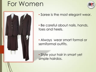 For Women 
• Saree is the most elegant wear. 
• Be careful about nails, hands, 
toes and heels. 
• Always wear smart formal or 
semiformal outfits. 
• Style your hair in smart yet 
simple hairdos. 
7 
 