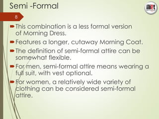 Semi -Formal 
8 
This combination is a less formal version 
of Morning Dress. 
Features a longer, cutaway Morning Coat. 
The definition of semi-formal attire can be 
somewhat flexible. 
For men, semi-formal attire means wearing a 
full suit, with vest optional. 
For women, a relatively wide variety of 
clothing can be considered semi-formal 
attire. 
 