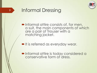 Informal Dressing 
 Informal attire consists of, for men, 
a suit, the main components of which 
are a pair of Trouser with a 
matching jacket. 
 It is referred as everyday wear. 
 Informal attire is today considered a 
conservative form of dress. 
9 
 