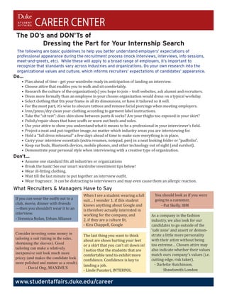 CAREER CENTER
 The DO’s and DON’Ts of
         Dressing the Part for Your Internship Search
 The following are basic guidelines to help you better understand employers’ expectations of
 professional appearance during the recruitment process (mock interviews, interviews, info sessions,
 meet-and-greets, etc). While these will apply to a broad range of employers, it’s important to
 recognize that standards vary across industries and organizations. Do your own research into the
 organizational values and culture, which informs recruiters’ expectations of candidates’ appearance.

   •	 Plan	ahead	of	time	-	get	your	wardrobe	ready	in	anticipation	of	landing	an	interview.
Do…

   •	 Choose	attire	that	enables	you	to	walk	and	sit	comfortably.	
   •	 Research	the	culture	of	the	organization(s)	you	hope	to	join	–	troll	websites,	ask	alumni	and	recruiters.
   •	 Dress	more	formally	than	an	employee	in	your	chosen	organization	would	dress	on	a	typical	workday.
   •	 Select	clothing	that	fits	your	frame	in	all	its	dimensions,	or	have	it	tailored	so	it	will.
   •	 For	the	most	part,	it’s	wise	to	obscure	tattoos	and	remove	facial	piercings	when	meeting	employers.
   •	 Iron/press/dry	clean	your	clothing	according	to	garment	label	instructions.
   •	 Take	the	“sit	test”:	does	skin	show	between	pants	&	socks?	Are	your	thighs	too	exposed	in	your	skirt?	
   •	 Polish/repair	shoes	that	have	scuffs	or	worn	out	heels	and	soles.		
   •	 Use	your	attire	to	show	you	understand	what	it	means	to	be	a	professional	in	your	interviewer’s	field.			
   •	 Project	a	neat	and	put-together	image,	no	matter	which	industry	areas	you	are	interviewing	for.
   •	 Hold	a	“full	dress	rehearsal”	a	few	days	ahead	of	time	to	make	sure	everything	is	in	place.	
   •	 Carry	your	interview	essentials	(extra	resumes,	notepad,	pen)	in	a	neat	looking	folder	or	“padfoilio”.	
   •	 Keep	ear	buds,	Bluetooth	devices,	mobile	phones,	and	other	technology	out	of	sight	(and	earshot).	
   •	 Demonstrate	your	personal	style	when	interviewing	with	a	creative	type	of	organization.

   •	 Assume	one	standard	fits	all	industries	or	organizations	
Don’t…

   •	 Break	the	bank!	See	our	smart	wardrobe	investment	tips	below!		
   •	 Wear	ill-fitting	clothing.
   •	 Wait	till	the	last	minute	to	put	together	an	interview	outfit.	
   •	 Wear	fragrance.		It	can	be	distracting	to	interviewers	and	may	even	cause	them	an	allergic	reaction.


                                         When	I	see	a	student	wearing	a	full	       You	should	look	as	if	you	were		
What Recruiters & Managers Have to Say
If	you	can	wear	the	outfit	out	to	a	     suit…	I	wonder	1.	if	this	student	         going	to	a	customer.
club,	movie,	dinner	with	friends	        knows	anything	about	Google	and	           							-	Pat	Skelly,	IBM
—then	you	shouldn’t	wear	it	to	an	       is	therefore	actually	interested	in	
interview.	                              working	for	the	company,	and	             As	a	company	in	the	fashion		
-	Veronica	Nolan,	Urban	Alliance         2.	if	they	are	a	culture	fit.             industry,	we	also	look	for	our		
                                         -	Kira	Chappell,	Google                   candidates	to	go	outside	of	the		
                                                                                   ‘safe	zone’	and	assert	or	demon-
                                         The	last	thing	you	want	to	think	         strate	a	little	more	personality	
                                         about	are	shoes	hurting	your	feet		       with	their	attire	without	being	
Consider investing some money in

                                         or	a	skirt	that	you	can’t	sit	down	in!	 too	extreme…	Chosen	attire	may	
tailoring a suit (taking in the sides,

                                         I	notice	that	the	students	that	are	      also	indicate	whether	their	values	
shortening the sleeves). Good

                                         comfortable	tend	to	exhibit	more	         match	ours	company’s	values	(i.e.	
tailoring can make a relatively

                                         confidence.	Confidence	is	key	to	         cutting	edge,	risk	taker).
inexpensive suit look much more


                                         landing	a	job.                          					-	Darlette	Hutchinson,		
pricey (and makes the candidate look


                                         -	Linde	Pusateri,	INTERPOL              		        Shawlsmith	London
more polished and mature as a result).
       - David Ong, MAXIMUS


www.studentaffairs.duke.edu/career
 
