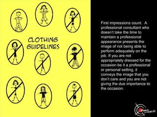 First impressions count. A
professional consultant who
doesn’t take the time to
maintain a professional
appearance presents the
image of not being able to
perform adequately on the
job. If you are not
appropriately dressed for the
occasion be it a professional
or personal setting, it
conveys the image that you
don’t care and you are not
giving the due importance to
the occasion.
 
