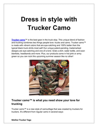 Mother Trucker Yoga
Dress in style with
Trucker Camo
Trucker camo™ is the best gear in the truck stop. This unique blend of fashion
and trucking combines two things people love: trucks and camo. Trucker camo™
is made with vibrant colors that are eye-catching and 100% better than the
typical black truck shirts most sell! Our unique patent-pending, trademarked
designs are eye-catching and one of a kind. Grab a shirt, water bottle, and soon
blankets, headbands and more. Plus, our products come in hot pink or army
green so you can rock this upcoming summer season like no other!
Trucker camo™ is what you need show your love for
trucking
Trucker camo™ is a new style of camouflage that was created by truckers for
truckers. It's different from regular camo in several ways:
 