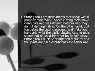 • Cutting tools are instruments that serve well if
properly maintained. Sharp cutting tools make
clean cuts and well-defined notches and they
do not damage fabric. On the other hand, dull
tools slow the cutting process, and make your
hand and wrist tire easily. Sewing cutting tools
should not be used for other household task.
Cutting tools must be sharpened regularly and
the joints are oiled occasionally for better use.
 