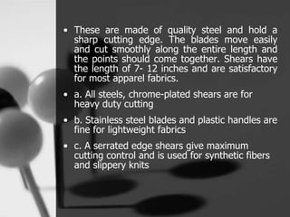 • These are made of quality steel and hold a
sharp cutting edge. The blades move easily
and cut smoothly along the entire length and
the points should come together. Shears have
the length of 7- 12 inches and are satisfactory
for most apparel fabrics.
• a. All steels, chrome-plated shears are for
heavy duty cutting
• b. Stainless steel blades and plastic handles are
fine for lightweight fabrics
• c. A serrated edge shears give maximum
cutting control and is used for synthetic fibers
and slippery knits
 