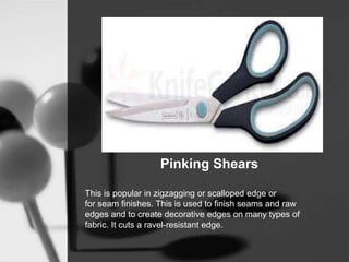 Pinking Shears
This is popular in zigzagging or scalloped edge or
for seam finishes. This is used to finish seams and raw
edges and to create decorative edges on many types of
fabric. It cuts a ravel-resistant edge.
 