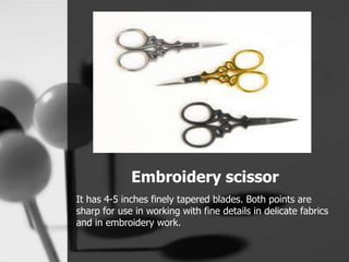 Embroidery scissor
It has 4-5 inches finely tapered blades. Both points are
sharp for use in working with fine details in delicate fabrics
and in embroidery work.
 