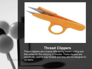 Thread Clippers
Thread clippers are a handy little spring loaded cutting tool
that allows for the snipping of threads. These clippers are
specifically used to snip threads and they are not designed to
cut fabric.
 