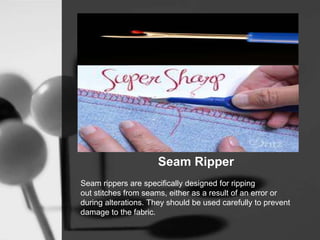 Seam Ripper
Seam rippers are specifically designed for ripping
out stitches from seams, either as a result of an error or
during alterations. They should be used carefully to prevent
damage to the fabric.
 