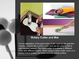 Rotary Cutter and Mat
It is an adaptation of the giant rotary cutter used by the garment
industry. It works like a pizza cutter and can be used by left or
right-handed sewers. The rotary cutter is available in different
sizes with different blades. When using a rotary cutter, work on a
cutting mat to protect the blade and the cutting surface.
 