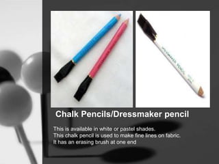 Chalk Pencils/Dressmaker pencil
This is available in white or pastel shades.
This chalk pencil is used to make fine lines on fabric.
It has an erasing brush at one end
 