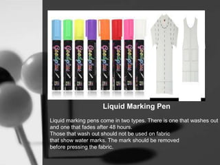 Liquid Marking Pen
Liquid marking pens come in two types. There is one that washes out
and one that fades after 48 hours.
Those that wash out should not be used on fabric
that show water marks. The mark should be removed
before pressing the fabric.
 