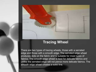 Tracing Wheel
There are two types of tracing wheels, those with a serrated
edge and those with a smooth edge. The serrated edge wheel
produces dots on the fabric and is suitable for most types of
fabrics. The smooth edge wheel is best for delicate fabrics and
unlike the serrated edge will not pierce more delicate fabrics. The
smooth edge wheel creates a solid line.
 