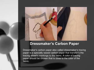 Dressmaker’s Carbon Paper
Dressmaker‘s carbon paper also called dressmaker‘s tracing
paper is a specially waxed carbon paper that transfer‘s the
tracing wheel‘s markings to the fabric. A color of tracing
paper should be chosen that is close to the color of the
fabric.
 