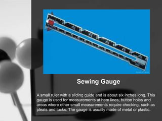 Sewing Gauge
A small ruler with a sliding guide and is about six inches long. This
gauge is used for measurements at hem lines, button holes and
areas where other small measurements require checking, such as
pleats and tucks. The gauge is usually made of metal or plastic.
 