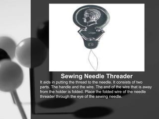Sewing Needle Threader
It aids in putting the thread to the needle. It consists of two
parts. The handle and the wire. The end of the wire that is away
from the holder is folded. Place the folded wire of the needle
threader through the eye of the sewing needle.
 