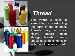 Thread
The thread is used in
assembling or constructing
the parts of the garment.
Threads vary in sizes.
Heavy fabrics need
stronger threads. Threads
should have the same color
with that of the fabric used.
 