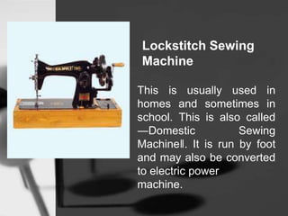 Lockstitch Sewing
Machine
This is usually used in
homes and sometimes in
school. This is also called
―Domestic Sewing
Machine‖. It is run by foot
and may also be converted
to electric power
machine.
 