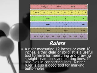 Rulers
• A ruler measuring 12 inches or even 18
inches, either clear or solid. It is a useful
tool to have for measuring and drawing
straight seam lines and cutting lines. It
also aids in connecting lines. A clear
ruler is also a good tool for marking
buttonholes.
 