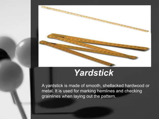 Yardstick
A yardstick is made of smooth, shellacked hardwood or
metal. It is used for marking hemlines and checking
grainlines when laying out the pattern.
 