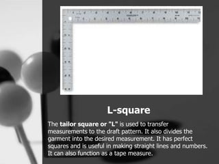 L-square
The tailor square or "L" is used to transfer
measurements to the draft pattern. It also divides the
garment into the desired measurement. It has perfect
squares and is useful in making straight lines and numbers.
It can also function as a tape measure.
 