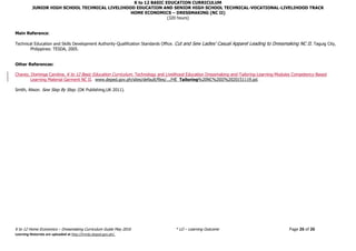 K to 12 BASIC EDUCATION CURRICULUM
JUNIOR HIGH SCHOOL TECHNICAL LIVELIHOOD EDUCATION AND SENIOR HIGH SCHOOL TECHNICAL-VOCATIONAL-LIVELIHOOD TRACK
HOME ECONOMICS – DRESSMAKING (NC II)
(320 hours)
K to 12 Home Economics – Dressmaking Curriculum Guide May 2016 * LO – Learning Outcome Page 26 of 26
Learning Materials are uploaded at http://lrmds.deped.gov.ph/.
Main Reference:
Technical Education and Skills Development Authority-Qualification Standards Office. Cut and Sew Ladies’ Casual Apparel Leading to Dressmaking NC II. Taguig City,
Philippines: TESDA, 2005.
Other References:
Chavez, Dominga Carolina. K to 12 Basic Education Curriculum. Technology and Livelihood Education Dressmaking-and-Tailoring-Learning-Modules Competency-Based
Learning Material Garment NC II. www.deped.gov.ph/sites/default/files/.../HE_Tailoring%20NC%20II%2020151119.pd.
Smith, Alison. Sew Step By Step. (DK Publishing,UK 2011).
 