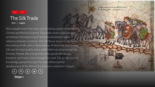 Steps
TheSilkTrade
2023 English
|
Most people know that there was a trading system between the
Chinese and Roman Empires.This trade route is popular as it
symbolizes the beginning of international and economic
relations between countries.The Silk Route began to facilitate
the trading of silk used in dressmaking. At the time, the Chinese
Silk was the best quality and a well-hidden secret amongst the
Chinese. People also transported other goods like spices,
livestock, and many more through this road.The goods and the
knowledge passed through this road influenced the
development of the Roman Empire and civilization in Egypt.
16+ CC
 