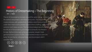 Steps
History of Dressmaking –The Beginning
2023 English
|
The art of dressmaking has been around for quite a while. Some of
the earliest dressmakers were linen armourers.This means they
created dresses with padded linen. Soldiers wore these armours
under their chain mail to protect wearers from chaffing, which was
common with heavy armour.The first dressmakers were Europeans,
but the art of dressmaking soon began to diversify intoWestern
Europe. Before dressmaking became popular, people made
garments from a piece of cloth, and it existed simply to cover the
body. No one had an individual style, and dressmakers didn’t
consider that.
16+ CC
 