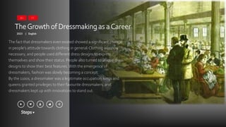 Steps
TheGrowth of Dressmaking as aCareer
2023 English
|
The fact that dressmakers even existed showed a significant change
in people’s attitude towards clothing in general. Clothing was now
necessary, and people used different dress designs to express
themselves and show their status. People also turned to unique dress
designs to show their best features.With the emergence of
dressmakers, fashion was slowly becoming a concept.
By the 1100s, a dressmaker was a legitimate occupation; kings and
queens granted privileges to their favourite dressmakers, and
dressmakers kept up with innovations to stand out.
16+ CC
 