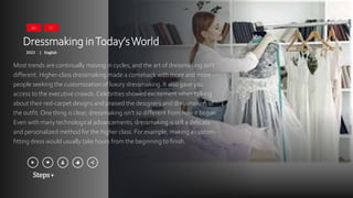 Steps
Dressmaking inToday’sWorld
2023 English
|
Most trends are continually moving in cycles, and the art of dressmaking isn’t
different. Higher-class dressmaking made a comeback with more and more
people seeking the customization of luxury dressmaking. It also gave you
access to the executive crowds. Celebrities showed excitement when talking
about their red-carpet designs and praised the designers and dressmakers of
the outfit. One thing is clear; dressmaking isn’t so different from how it began.
Even with many technological advancements, dressmaking is still a delicate
and personalized method for the higher class. For example, making a custom-
fitting dress would usually take hours from the beginning to finish.
16+ CC
 