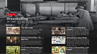 The Silk Route began to facilitate the trading of
silk used in dressmaking. At the time, the
Chinese Silk was the best quality and a well-
hidden secret amongst the Chinese.
The Silk Trade
50 min Most trends are continually moving in cycles, and
the art of dressmaking isn’t different. Higher-class
dressmaking made a comeback with more and more
people seeking the customization of luxury dressmaking.
Celebrities showed excitement when talking about their
red-carpet designs and praised the designers and
dressmakers of the outfit.
The History of Dressmaking
Costume 54 min
The art of dressmaking has been around for quite a
while.
Some of the earliest dressmakers were linen armorers.
This means they created dresses with padded linen.
Soldiers wore these armors under their chain mail to
protect wearers from chaffing, which was common with
heavy armor.
History of Dressmaking – The
Beginning
60 min Most trends are continually moving in cycles, and
the art of dressmaking isn’t different. Higher-class
dressmaking made a comeback with more and more
people seeking the customization of luxury dressmaking.
Celebrities showed excitement when talking about their
red-carpet designs and praised the designers and
dressmakers of the outfit.
Dressmaking in Today’s World
48 min
Episode
Dressmaking
2023 English
|
16+ CC
As people admired clothes in different styles, bodies,
and unique patterns, there was a higher demand for
dressmakers. Clothing was now necessary, and people
used different dress designs to express themselves
and show their status.
The Growth of Dressmaking as a
Career
60 min The history of dressmaking goes back to the beginning
of the civilization of humankind. However, different eras
brought about a subtle change in the art of dressmaking.
Dressmaking was an honourable career, and there were
different categories of dressmaking based on your needs
The History of Dressmaking – Final
Thoughts
48 min
 