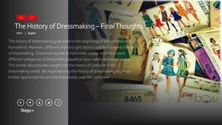 Steps
The History of Dressmaking – FinalThoughts
2023 English
|
The history of dressmaking goes back to the beginning of the civilization of
humankind. However, different eras brought about a subtle change in the art
of dressmaking. Dressmaking was an honorable career, and there were
different categories of dressmaking based on your needs and social status.
This article also provides insight into the history of costume in the
dressmaking world.We hope learning the history of dressmaking helps you
further appreciate the art and its evolution over the centuries.
16+ CC
 