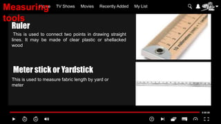 Home TV Shows Movies Recently Added My List
This is used to connect two points in drawing straight
lines. It may be made of clear plastic or shellacked
wood
This is used to measure fabric length by yard or
meter
Ruler
Meter stick or Yardstick
Measuring
tools
 