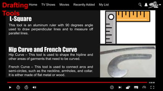 Home TV Shows Movies Recently Added My List
This tool is an aluminum ruler with 90 degrees angle
used to draw perpendicular lines and to measure off
parallel lines.
Hip Curve – This tool is used to shape the hipline and
other areas of garments that need to be curved.
French Curve – This tool is used to connect arcs and
semi-circles, such as the neckline, armholes, and collar.
It is either made of flat metal or wood.
L-Square
Hip Curve and French Curve
Drafting
Tools
 