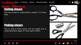 Home TV Shows Movies Recently Added My List
This tool is best for cutting fabrics, usually 7-12 inches
long.
This is used to finish seams and raw edges and to
create decorative edges on many types of fabric.
Cutting shears
Pinking shears
Cutting
Tools (Shears)
 