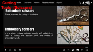 Home TV Shows Movies Recently Added My List
These are used for cutting buttonholes.
It is a sharp pointed scissors usually 4-5 inches long
used in cutting fine delicate cloth and thread in
embroidery work.
Buttonhole scissors
Embroidery scissors
Cutting
Tools (Scissors)
 