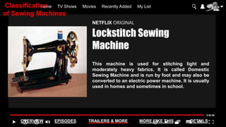 Home TV Shows Movies Recently Added My List
OVERVIEW EPISODES TRAILERS & MORE MORE LIKE THIS DETAILS
NETFLIX ORIGINAL
Lockstitch Sewing
Machine
This machine is used for stitching light and
moderately heavy fabrics. It is called Domestic
Sewing Machine and is run by foot and may also be
converted to an electric power machine. It is usually
used in homes and sometimes in school.
Classification
of Sewing Machines
 