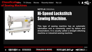 Home TV Shows Movies Recently Added My List
OVERVIEW EPISODES TRAILERS & MORE MORE LIKE THIS DETAILS
NETFLIX ORIGINAL
Hi-Speed Lockstitch
Sewing Machine.
This type of sewing machine has an automatic
lubrication and is commonly used by tailors and
dressmakers. It is usually called a straight stitching
machine or industrial sewing machine.
Classification
of Sewing Machines
 