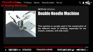 Home TV Shows Movies Recently Added My List
OVERVIEW EPISODES TRAILERS & MORE MORE LIKE THIS DETAILS
NETFLIX ORIGINAL
Double Needle Machine
This machine is usually used in the construction of
the different kinds of clothing, especially for the
inseam, outseam, and side seam.
Classification
of Sewing Machines
 