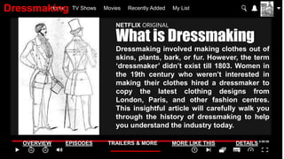 Home TV Shows Movies Recently Added My List
OVERVIEW EPISODES TRAILERS & MORE MORE LIKE THIS DETAILS
NETFLIX ORIGINAL
What is Dressmaking
Dressmaking involved making clothes out of
skins, plants, bark, or fur. However, the term
‘dressmaker’ didn’t exist till 1803. Women in
the 19th century who weren’t interested in
making their clothes hired a dressmaker to
copy the latest clothing designs from
London, Paris, and other fashion centres.
This insightful article will carefully walk you
through the history of dressmaking to help
you understand the industry today.
Dressmaking
 