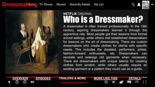 Home TV Shows Movies Recently Added My List
OVERVIEW EPISODES TRAILERS & MORE MORE LIKE THIS DETAILS
NETFLIX ORIGINAL
Who is a Dressmaker?
A dressmaker is often trained professionally. In the 19th
century, aspiring dressmakers learned it through the
apprentice role. Most people got their lessons from formal
school settings, while others met established dressmakers
for lessons on the art of dressmaking. There are custom
dressmakers who create clothes for clients with specific
needs. This includes the disabled, performers, artists,
fashion-forward enthusiasts, etc. Dressmakers can
recreate and redesign old garments when necessary.
There are dressmakers with unique talents for creating
clothes from scratch, while others usually require an
existing garment or a pattern they could use as a guide.
Dressmaking
 
