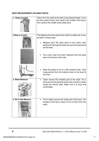 4 GSC-CID-LRMS-ESSLM, v.r. 03.00, Effective June 14, 2021
BODY MEASUREMENT (PAJAMA PANTS)
1. Pants Length Taken from the waist at the side to the desired length. It can
be from waist to knee, from waist to the middle of the leg or
from waist to the middle of the ankle bone.
2.Rise or Crotch The distance from the waist to the crotch is called rise. It can
be taken in three ways:
• Measure from the waist down to the crotch, then
gently pull it through the back and up to the same level
as the waist.
• Put a ruler under the crotch. Measure from the waist
down to the level of the ruler.
`
• Allow the patron to sit on a flat surfaced chair. Take
measurement from the hipbone down to the level of
the chair.
3. Waist Measure • Taken around the smallest part of the waist. Tie a
string around the general waist area to area to easily
locate the natural waist. Make sure it is snug and
comfortable.
4. Sit or Hip Measure • This is taken around the fullest part of the hips. The
location of the hips is about 18 cm to 23cm from the
waist.
DRESSMAKING-9-SSLM-V3-Q1-week-3-4 11
 