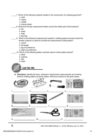 6 GSC-CID-LRMS-ESSLM, v.r. 03.00, Effective June 14, 2021
_____7. Which of the following material needed in the construction of a sleeping garment?
a. cloth
b. nipper
c. needle
d. tracing wheel
_____8. What kind of body measurement taken around the fullest part of the buttocks?
a. hip
b. waist
c. thigh
d. leg hole
_____9. Which of the following measurement needed in drafting pajama trousers where the
female customer is owed to sit while the measurement is being taken?
a. crotch
b. full length
c. leg circumference
d. thigh circumference
_____10. Which of the following pattern symbols used to match pattern pieces?
a. pleat
b. notches
c. fold
d. slash
A. Directions: Identify the tools, materials in taking body measurements and marking
tools for drafting pattern as shown below. Write your answer on the given space.
1.______________ 2.________________ 3.________________ 4._________________
5.______________ 6. _______________ 7. _______________ 8. _____________
9. ____________________ 10. ____________________11. __________________
Let Us Do
DRESSMAKING-9-SSLM-V3-Q1-week-3-4 13
 